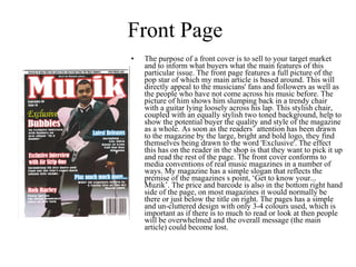 Front Page The purpose of a front cover is to sell to your target market and to inform what buyers what the main features of this particular issue. The front page features a full picture of the pop star of which my main article is based around. This will directly appeal to the musicians' fans and followers as well as the people who have not come across his music before. The picture of him shows him slumping back in a trendy chair with a guitar lying loosely across his lap. This stylish chair, coupled with an equally stylish two toned background, help to show the potential buyer the quality and style of the magazine as a whole. As soon as the readers’ attention has been drawn to the magazine by the large, bright and bold logo, they find themselves being drawn to the word 'Exclusive'. The effect this has on the reader in the shop is that they want to pick it up  and read the rest of the page. The front cover conforms to media conventions of real music magazines in a number of ways. My magazine has a simple slogan that reflects the premise of the magazines s point, ‘Get to know your... Muzik’. The price and barcode is also in the bottom right hand side of the page, on most magazines it would normally be there or just below the title on right. The pages has a simple and un-cluttered design with only 3-4 colours used, which is important as if there is to much to read or look at then people will be overwhelmed and the overall message (the main article) could become lost. 