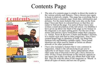 Contents Page The aim of a contents page is simply to direct the reader to the various articles and features. I have chosen once again to keep it relatively simple. This page has everything that is expected from a contents page; Issue date, information and pictures. For the main features that were also on the front page I have put them in coloured boxes so that they are easier to find on the page. For each of these I have also written a small description of the full article. For Bubbles I have given up about one third of the page as his feature in the magazine is its main selling point. For the rest of the stories and articles I have listed them under their category i.e. Artists, News & Reviews, Charts and Reader’s Section, in a similar style and font to other magazines. Also I have created brand logo or identities of both; Air Strip One (bottom left) and Bubbles (middle right). These brand identities are often used by bands or artists on album artwork or for other promotions. I have also included a feature that it very common in magazines, which is the advert trying to get you to subscribe to all future issues. These subscriptions often offer some sort of discount or free gift, I have chosen to offer 10 free iTunes downloads as this directly appeals to any music fan as they can buy any album then want with this. This fits with the ethos of the magazine as ‘Muzik’ is about all types of music and not one set genre. 