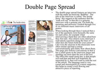 Double Page Spread The double page spread features an interview with the made up musician ‘Bubbles’. The title of the interview is called ‘The Inside Story’ this suggest to the audience that the ‘truth will out’ or that this is a genuine interview with a genuine star. For both the questions and answerer I looked through five or six different music interviews of all genres. When looking through these I noticed that a lot of the questions were basically the same for each artist, for example when interviewing a band they are often asked how they first met. Also almost every interview I read asked a question along the lines of “so what does the future hold for your career?” Like wise the answers m the musicians were often similar and had a certain conversationally and chatty flow about them. This page also follows conventions in that it has a small quote m the interview larger and standing out more than the rest of the text. The effect this small quote has; is that people will read that and then will hopefully be interested by it, then will want to read the rest of the article. The language used is very casual and stereotypical of a music magazine; this helps to create a well flowing and attractive piece of reporting. 