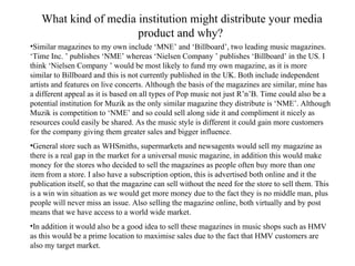 What kind of media institution might distribute your media product and why?  Similar magazines to my own include ‘MNE’ and ‘Billboard’, two leading music magazines. ‘Time Inc. ’ publishes ‘NME’ whereas ‘Nielsen Company ’ publishes ‘Billboard’ in the US. I think ‘Nielsen Company ’ would be most likely to fund my own magazine, as it is more similar to Billboard and this is not currently published in the UK. Both include independent artists and features on live concerts. Although the basis of the magazines are similar, mine has a different appeal as it is based on all types of Pop music not just R’n’B. Time could also be a potential institution for Muzik as the only similar magazine they distribute is ‘NME’. Although Muzik is competition to ‘NME’ and so could sell along side it and compliment it nicely as resources could easily be shared. As the music style is different it could gain more customers for the company giving them greater sales and bigger influence. General store such as WHSmiths, supermarkets and newsagents would sell my magazine as  there is a real gap in the market for a universal music magazine, in addition this would make money for the stores who decided to sell the magazines as people often buy more than one item from a store. I also have a subscription option, this is advertised both online and it the publication itself, so that the magazine can sell without the need for the store to sell them. This is a win win situation as we would get more money due to the fact they is no middle man, plus people will never miss an issue. Also selling the magazine online, both virtually and by post means that we have access to a world wide market. In addition it would also be a good idea to sell these magazines in music shops such as HMV as this would be a prime location to maximise sales due to the fact that HMV customers are also my target market. 