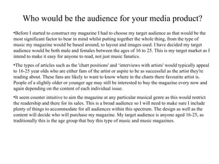 Who would be the audience for your media product? Before I started to construct my magazine I had to choose my target audience as that would be the most significant factor to bear in mind whilst putting together the whole thing, from the type of music my magazine would be based around, to layout and images used. I have decided my target audience would be both male and females between the ages of 16 to 25. This is my target market as I intend to make it easy for anyone to read, not just music fanatics.  The types of articles such as the 'chart positions' and ‘interviews with artists' would typically appeal to 16-25 year olds who are either fans of the artist or aspire to be as successful as the artist they're reading about. These fans are likely to want to know where in the charts there favourite artist is.  People of a slightly older or younger age may still be interested to buy the magazine every now and again depending on the content of each individual issue. It seem counter intuitive to aim the magazine at any particular musical genre as this would restrict the readership and there for its sales.  This is a broad audience so I will need to make sure I include plenty of things to accommodate for all audiences within this spectrum. The design as well as the content will decide who will purchase my magazine. My target audience is anyone aged 16-25, as traditionally this is the age group that buy this type of music and music magazines.  