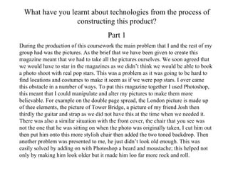 What have you learnt about technologies from the process of constructing this product? Part 1 During the production of this coursework the main problem that I and the rest of my group had was the pictures. As the brief that we have been given to create this magazine meant that we had to take all the pictures ourselves. We soon agreed that we would have to star in the magazines as we didn’t think we would be able to book a photo shoot with real pop stars. This was a problem as it was going to be hard to find locations and costumes to make it seem as if we were pop stars. I over came this obstacle in a number of ways. To put this magazine together I used Photoshop, this meant that I could manipulate and alter my pictures to make them more believable. For example on the double page spread, the London picture is made up of thee elements, the picture of Tower Bridge, a picture of my friend Josh then thirdly the guitar and strap as we did not have this at the time when we needed it. There was also a similar situation with the front cover, the chair that you see was not the one that he was sitting on when the photo was originally taken, I cut him out then put him onto this more stylish chair then added the two toned backdrop. Then another problem was presented to me, he just didn’t look old enough. This was easily solved by adding on with Photoshop a beard and moustache; this helped not only by making him look older but it made him loo far more rock and roll. 