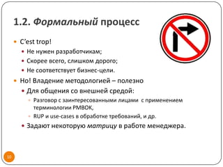 1.2. Формальный процесс
      C’est trop!
        Не нужен разработчикам;
        Скорее всего, слишком дорого;
        Не соответствует бизнес-цели.
      Но! Владение методологией – полезно
        Для общения со внешней средой:
          Разговор с заинтересованными лицами c применением
           терминологии PMBOK,
          RUP и use-cases в обработке требований, и др.
        Задают некоторую матрицу в работе менеджера.



10
 