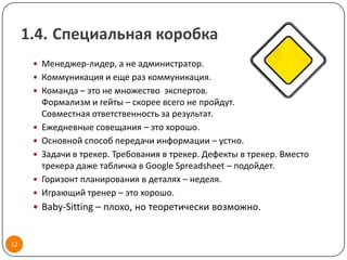 1.4. Специальная коробка
       Менеджер-лидер, а не администратор.
       Коммуникация и еще раз коммуникация.
       Команда – это не множество экспертов.
          Формализм и гейты – скорее всего не пройдут.
          Совместная ответственность за результат.
         Ежедневные совещания – это хорошо.
         Основной способ передачи информации – устно.
         Задачи в трекер. Требования в трекер. Дефекты в трекер. Вместо
          трекера даже табличка в Google Spreadsheet – подойдет.
         Горизонт планирования в деталях – неделя.
         Играющий тренер – это хорошо.
       Baby-Sitting – плохо, но теоретически возможно.



12
 