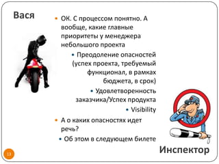 Вася    ОК. С процессом понятно. А
              вообще, какие главные
              приоритеты у менеджера
              небольшого проекта
                  Преодоление опасностей
                  (успех проекта, требуемый
                       функционал, в рамках
                            бюджета, в срок)
                         Удовлетворенность
                   заказчика/Успех продукта
                                    Visibility
             А о каких опасностях идет
              речь?
              Об этом в следующем билете

13
                                                  Инспектор
 