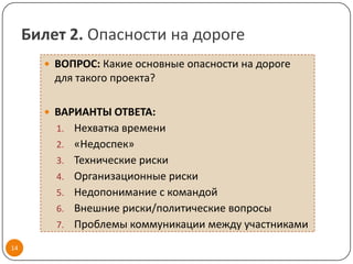 Билет 2. Опасности на дороге
        ВОПРОС: Какие основные опасности на дороге
         для такого проекта?

        ВАРИАНТЫ ОТВЕТА:
         1.   Нехватка времени
         2.   «Недоспек»
         3.   Технические риски
         4.   Организационные риски
         5.   Недопонимание с командой
         6.   Внешние риски/политические вопросы
         7.   Проблемы коммуникации между участниками
14
 