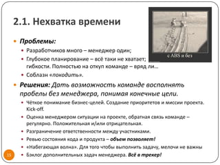 2.1. Нехватка времени
      Проблемы:
        Разработчиков много – менеджер один;
        Глубокое планирование – всё таки не хватает;
         гибкости. Полностью на откуп команде – вряд ли…
        Соблазн «покодить».
      Решения: Дать возможность команде восполнять
       пробелы без менеджера, понимая конечные цели.
        Чёткое понимание бизнес-целей. Создание приоритетов и миссии проекта.
           Kick-off.
          Оценка менеджером ситуации на проекте, обратная связь команде –
           регулярно. Положительная и/или отрицательная.
          Разграничение ответственности между участниками.
          Ревью состояния кода и продукта – объем позволяет!
          «Набегающая волна». Для того чтобы выполнить задачу, мелочи не важны
15        Бэклог дополнительных задач менеджера. Всё в трекер!
 