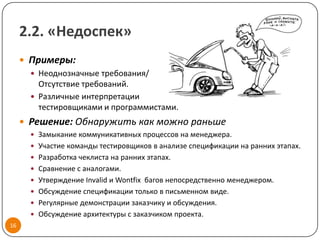 2.2. «Недоспек»
      Примеры:
        Неоднозначные требования/
         Отсутствие требований.
        Различные интерпретации
         тестировщиками и программистами.
      Решение: Обнаружить как можно раньше
        Замыкание коммуникативных процессов на менеджера.
        Участие команды тестировщиков в анализе спецификации на ранних этапах.
        Разработка чеклиста на ранних этапах.
        Сравнение с аналогами.
        Утверждение Invalid и Wontfix багов непосредственно менеджером.
        Обсуждение спецификации только в письменном виде.
        Регулярные демонстрации заказчику и обсуждения.
        Обсуждение архитектуры с заказчиком проекта.
16
 