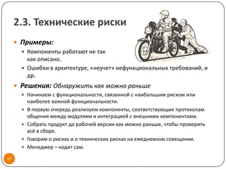 2.3. Технические риски
      Примеры:
        Компоненты работают не так
         как описано.
        Ошибки в архитектуре, «неучет» нефункциональных требований, и
         др.
      Решения: Обнаружить как можно раньше
        Начинаем с функциональности, связанной с наибольшим риском или
           наиболее важной функциональности.
          В первую очередь реализуем компоненты, соответствующие протоколам
           общения между модулями и интеграцией с внешними компонентами.
          Собрать продукт до рабочей версии как можно раньше, чтобы проверить
           всё в сборе.
          Говорим о рисках и о технических рисках на ежедневном совещании.
          Менеджер – кодит сам.

17
 