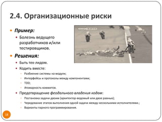 2.4. Организационные риски
      Пример:
        Болезнь ведущего
         разработчиков и/или
         тестировщиков.
      Решения:
        Быть тех-лидом.
        Кодить вместе:
          Разбиение системы на модули;
          Интерфейсы и протоколы между компонентами;
          TDD;
          Атомарность коммитов.

        Предотвращение феодального владения кодом:
          Постановка задачи двоим (архитектор-ведомый или двое равных);
          Чередование этапов выполнения одной задачи между несколькими исполнителями.;
          Варианты парного программирования.

18
 