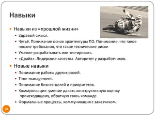 Навыки
      Навыки из «прошлой жизни»
        Здравый смысл.
        Чутьё. Понимание основ архитектуры ПО. Понимание, что такое
         плохие требования, что такое технические риски
        Умение разрабатывать или тестировать.
        «Драйв». Лидерские качества. Авторитет у разработчиков.

      Новые навыки
        Понимание работы других ролей.
        Time-management.
        Понимание бизнес-целей и приоритетов.
        Коммуникация: умение давать конструктивную оценку
         .происходящему, обратную связь команде.
        Формальные процессы, коммуникация с заказчиком.
20
 