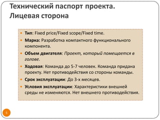 Технический паспорт проекта.
    Лицевая сторона

       Тип: Fixed price/Fixed scope/Fixed time.
       Марка: Разработка компактного функционального
          компонента.
         Объем двигателя: Проект, который помещается в
          голове.
         Ходовая: Команда до 5-7 человек. Команда придана
          проекту. Нет противодействия со стороны команды.
         Срок эксплуатации: До 3-х месяцев.
         Условия эксплуатации: Характеристики внешней
          среды не изменяются. Нет внешнего противодействия.



5
 