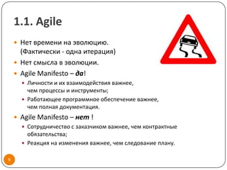 1.1. Agile
     Нет времени на эволюцию.
      (Фактически - одна итерация)
     Нет смысла в эволюции.
     Agile Manifesto – да!
       Личности и их взаимодействия важнее,
        чем процессы и инструменты;
       Работающее программное обеспечение важнее,
        чем полная документация.
     Agile Manifesto – нет !
       Сотрудничество с заказчиком важнее, чем контрактные
        обязательства;
       Реакция на изменения важнее, чем следование плану.


9
 