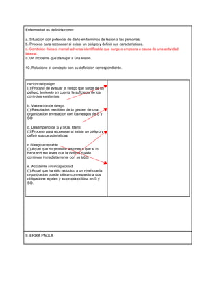 Enfermedad es definida como:

a. Situacion con potencial de daño en terminos de lesion a las personas.
b. Proceso para reconocer si existe un peligro y definir sus caracteristicas.
c. Condicion fisica o mental adversa identificable que surge o empeora a causa de una actividad
laboral.
d. Un incidente que da lugar a una lesión.

40. Relacione el concepto con su definicion correspondiente.



 cacion del peligro
 ( ) Proceso de evaluar el riesgo que surge de un
 peligro, teniendo en cuenta la suficiecia de los
 controles existentes

 b. Valoracion de riesgo.
 ( ) Resultados medibles de la gestion de una
 organizacion en relacion con los riesgos de S y
 SO

 c. Desempeño de S y SOa. Identi
 ( ) Proceso para reconocer si existe un peligro y
 definir sus caracteristicas

 d.Riesgo aceptable
 ( ) Aquel que no produce lesiones o que si lo
 hace son tan leves que la victima puede
 continuar inmediatamente con su labor

 e. Accidente sin incapacidad
 ( ) Aquel que ha sido reducido a un nivel que la
 organizacion puede tolerar con respecto a sus
 obligacione legales y su propia politica en S y
 SO.




9. ERIKA PAOLA
 