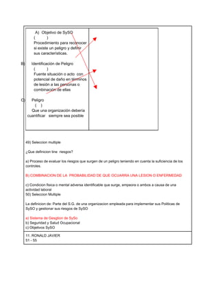 A) Objetivo de SySO
          (       )
          Procedimiento para reconocer
          si existe un peligro y definir
          sus características.

B)      Identificación de Peligro
          (       )
          Fuente situación o acto con
          potencial de daño en términos
          de lesión a las personas o
          combinación de ellas

C)      Peligro
          ( )
        Que una organización debería
      cuantificar siempre sea posible




     49) Seleccion multiple

     ¿Que definicion tine riesgos?

     a) Proceso de evaluar los riesgos que surgen de un peligro teniendo en cuenta la suficiencia de los
     controles.

     B) COMBINACION DE LA PROBABILIDAD DE QUE OCUARRA UNA LESION O ENFERMEDAD

     c) Condicion fisica o mental adversa identificable que surge, empeora o ambos a causa de una
     actividad laboral
     50) Seleccion Multiple

     La definicion de: Parte del S.G. de una organizacion empleada para implementar sus Politicas de
     SySO y gestionar sus riesgos de SySO

     a) Sistema de Gesgtion de SySo
     b) Seguridad y Salud Ocupacional
     c) Objetivos SySO

     11. RONALD JAVIER
     51 - 55
 