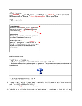 a) Parte Interesada:
  ____PERSONA _ ò ___GRUPO _ dentro o fuera del lugar de __TRABAJO__ involucrado o afectado
  por el desempeño en seguridad y _SALUD OCUPASIONAL_ de una organización.

  67) Emparejamiento:



   Organizaciòn
   Condición física o mental adversa identificable
   que surge, empeora o ambas a causa de una
   actividad laboral.

   Enfermedad
   Compañia, corporacion, empresa quetiene sus
   propias funciones y administracion.

   Parte Interesada
   Persona o grupo dentro o fuera del lugar de
   trabajo involucrado o afectado por el desempeño
   en seguridad y salud ocupacional de una
   organizacion.




  68) Seleccion multiple:

  VALORACION DE RIESGO ES:
    a) Que una organizacion se deberian cuantificar siempre que sea factible.
    b) Eventos relacionados con el trabajo en los que ocurre o pudo haber ocurrido lesión, enfermedad o
  víctima mortal.




  15. CAMILO ANDRÉS HIGUAVITA 71 - 75

71) ¿PARA IDENTIFICAR UN PELIGRO DEBO ESPERAR A QUE OCURRA UN ACCIDENTE Y DESDE
    ALLI PROCEDER A DOCUMENTARLOS?
                F X              V _____

72) ¿A QUE NOS REFERIMOS CUANDO DECIMOS ESPACIO FISICO EN EL QUE RELIZO MIS
 
