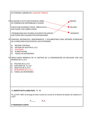 ACTIVIDADES LABORALES? LUGAR DE TRABAJO




73) SITUACION O ACTO CON POTENCIAL DAÑO                                            RIESGO
    EN TERMINOS DE ENFERMEDAD O LESION.
    ·
    EVENTO RELACIONADO CON EL TRBAJO EN EL                                         PELIGRO
    QUE PUEDE O NO HABER LESION.

   PROBABILIDAD QUE OCURRA UN EVENTO PELIGROSO                                     INCIDENTE
   QUE PUEDE SER CAUSADO POR EXPOSICIONES.

74) PROCESO SISTEMATICO, INDEPENDIENTE Y DOCUMENTADO PARA OBTENER EVIDENCIAS
    DE LA ADECUADA EJECUCION DE LAS ACTIVIDADES

   A)   MEJORA CONTINUA
   B)   SISTEMA DE GESTION S y S.O.
   C)   AUDITORIA
   D)   PLANIFICACION
   E)   TODAS LAS ANTERIORES

75) RESULTADOS MEDIBLES DE LA GESTION DE LA ORGANIZACIÓN EN RELACION CON LOS
    RIESGOS DE S y S.O.

  A)    POLITICA DE S y S.O.
  B)    AUDITORIA DE S y S.O.
  C)    OBJETIVO DE S y S.O.
  D)    DESEMPEÑO DE S y S.O.
  E)    TODAS LAS ANTERIORES




   16. INGRITH RUTH LASSO RUIZ: 76 - 80

   76 ¿La NTC 18001 se encarga de hacer cumplir las normas en el Sistema de Gestion de Calidad en S
   y SO?

                            F_____          V_X_

   77 RESPUESTA CORTA
 