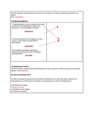 Suceso repentino que sobreviene por causa o con ocasión en el lugar de trabajo produciendo una
lesión?
RTA: INCIDENTE

78 EMPAREJAMIENTO
 *Fuente situación o acto con potencial de daño
 en términos de enfermedad o lesión a las
 personas, o una combinacion de estos.

                     INCIDENTE



 *Evento relacionado con el trabajo en el que
 ocurrió o pudo haber ocurrido lesión o
 enfermedad.

                     REGISTRO

 *Que presenta resultados obtenidos o
 proporciona evidencias de las actividades
 desempeñadas
                   PELIGRO




79 RESPUESTA CORTA
Condición física o mental adversa identificable que surge, empeora o ambas causa de una actividad
laboral. EMFERMEDAD

80 SELECCION MULTIPLE

Proceso recurrente de optimizacion del Sistema de Gestion en S y SO para lograr mejoras en el
desempeño en S y SO de forma coherente con la politica en S y SO de la Organizacion.

a) Valoracion del riesgo
b) Mejora continua
c) Identificacion del peligro
d) Todas las anteriores
 