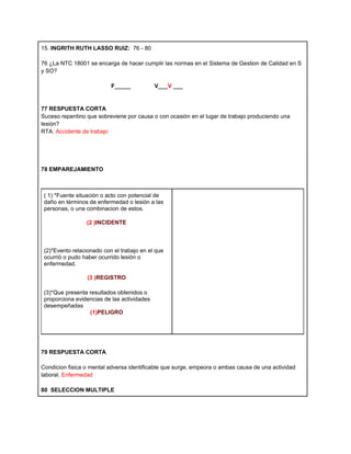 15. INGRITH RUTH LASSO RUIZ: 76 - 80

76 ¿La NTC 18001 se encarga de hacer cumplir las normas en el Sistema de Gestion de Calidad en S
y SO?

                           F_____            V___V ___


77 RESPUESTA CORTA
Suceso repentino que sobreviene por causa o con ocasión en el lugar de trabajo produciendo una
lesión?
RTA: Accidente de trabajo




78 EMPAREJAMIENTO



 ( 1) *Fuente situación o acto con potencial de
 daño en términos de enfermedad o lesión a las
 personas, o una combinacion de estos.

                 (2 )INCIDENTE



 (2)*Evento relacionado con el trabajo en el que
 ocurrió o pudo haber ocurrido lesión o
 enfermedad.

                  (3 )REGISTRO

 (3)*Que presenta resultados obtenidos o
 proporciona evidencias de las actividades
 desempeñadas
                  (1)PELIGRO




79 RESPUESTA CORTA

Condicion fisica o mental adversa identificable que surge, empeora o ambas causa de una actividad
laboral. Enfermedad

80 SELECCION MULTIPLE
 