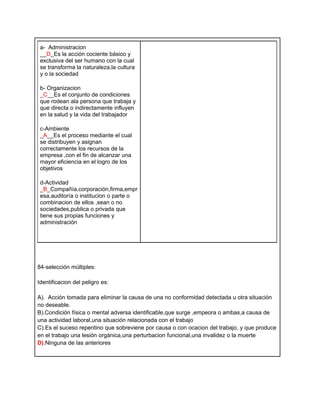 a- Administracion
 __D_Es la acción cociente básico y
 exclusiva del ser humano con la cual
 se transforma la naturaleza,la cultura
 y o la sociedad

 b- Organizacion
 _C__Es el conjunto de condiciones
 que rodean ala persona que trabaja y
 que directa o indirectamente influyen
 en la salud y la vida del trabajador

 c-Ambiente
 _A__Es el proceso mediante el cual
 se distribuyen y asignan
 correctamente los recursos de la
 empresa ,con el fin de alcanzar una
 mayor eficiencia en el logro de los
 objetivos

 d-Actividad
 _B_Compañía,corporación,firma,empr
 esa,auditoría o institucion o parte o
 combinacion de ellos ,sean o no
 sociedades,publica o privada que
 tiene sus propias funciones y
 administración




84-selección múltiples:

Identificacion del peligro es:

A). Acción tomada para eliminar la causa de una no conformidad detectada u otra situación
no deseable.
B).Condición física o mental adversa identificable,que surge ,empeora o ambas,a causa de
una actividad laboral,una situación relacionada con el trabajo
C).Es el suceso repentino que sobreviene por causa o con ocacion del trabajo, y que produce
en el trabajo una lesión orgánica,una perturbacion funcional,una invalidez o la muerte
D).Ninguna de las anteriores
 