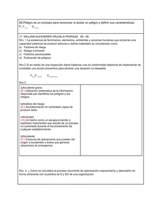 85-Peligro es un proceso para reconocer si existe un peligro y definir sus caracteristicas
F_F__ V___


17. WILLIAM ALEXANDER ORJUELA PEDRAZA 86 - 90
Nro. 1 La existencia de fenómenos, elementos, ambientes y acciones humanas que encierran una
capacidad potencial de producir lesiones o daños materiales es conciderado como:
a) Factores de riesgo
b) Riesgo inminente
c) Factores psicosociales
d) Evaluaciòn de peligros

Nro.2 Si en medio de una inspección diaria hallamos una no conformidad debemos de implementar de
inmediato una acción preventiva para eliminar una situación no deseable.

         F__F ___       V______

Nro.3
 a)Accidente grave
 (B ) Utilizaciòn sistematica de la informacion
 disponible par identificar los peligros y los
 riesgos.

 b)Análisis del riesgo
 (D ) Acontecimiento no controlado capaz de
 producir daño.

 c)Actividad
 ( A) Un hecho como un escape,incendio o
 explosión importantes que resulte de un proceso
 no controlado durante el funcionamiento de
 cualquier establecimiento.

 d)Accidente
 (C ) Conjunto de operaciones que pueden dar
 origen a accidentes o éxitos que generan
 situaciones de emergencia




Nro. 4 ¿ Como se concidera al proceso recurrente de optimizaciòn mejoramiento y deempeño de
forma coherente con la polìtica de S y SO de una organizaciòn.
 