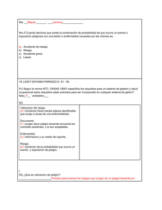 Rta :__Mejora _______ ___continua______________


Nro.5 Cuando decimos que existe la combinaciòn de probabilidad de que ocurra un evento o
exposicion peligrosa con una lesiòn o emfermedad causadas por las mismas es:


a)    Accidente de trabajo
b)    Riesgo
c)    Accidente grave
c)    Lesiòn




18. LEIDY DAYANN PARRADO O 91 - 95

91) Segun la norma NTC- OHSAS 18001 especifica los requisitos para un sistema de gestion y salud
ocupacional estos requisitos estan previstos para ser incorporado en cualquier sistema de getion?
falso_F__ verdadero___

92)
 Valoracion del riesgo.
 (3 ) Condicion fisica mental adersa identificable
 que surge a causa de una enfermededad.

 Documento.
 (1 ) surgen deun peligro teniendo encuenta los
 controles exixtentes y si son aceptables.

 Enfermedad.
 (2 ) informacion y su medio de soporte.

 Riesgo.
 (4 ) condicion de la probabilidad que ocurra un
 evento y exposicion de peilgro.




l
93) ¿Que es valoracion de peligro?
______________________Proceso para evaluar los riesgos que surgen de un peligro teniendo en
 