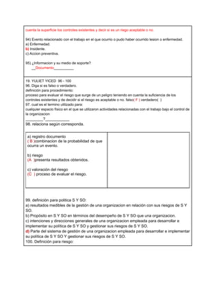 cuenta la superficie los controles existentes y decir si es un riego aceptable o no.

94) Evento relacionado con el trabajo en el que ocurrio o pudo haber ocurrido lesion o enfermedad.
a) Enfermedad.
b) Insidente.
c) Accion preventiva.

95) ¿Informacion y su medio de soporte?
    __Documento__________


19. YULIET YICED 96 - 100
96. Diga si es falso o verdadero.
definición para procedimiento:
proceso para evaluar el riesgo que surge de un peligro teniendo en cuenta la suficiencia de los
controles existentes y de decidir si el riesgo es aceptable o no. falso( F ) verdadero( )
97. cual es el termino utilizado para:
cualquier espacio físico en el que se utilizaron actividades relacionadas con el trabajo bajo el control de
la organizacion
________?___________
98. relaciona según corresponda.


 a) registro documento
 ( B )combinacion de la probabilidad de que
 ocurra un evento.

 b) riesgo
 (A )presenta resultados obtenidos.

 c) valoración del riesgo
 (C ) proceso de evaluar el riesgo.




99. definición para politica S Y SO:
a) resultados medibles de la gestión de una organizacion en relación con sus riesgos de S Y
SO.
b) Propósito en S Y SO en términos del desempeño de S Y SO que una organizacion.
c) intenciones y direcciones generales de una organizacion empleada para desarrollar e
implementar su política de S Y SO y gestionar sus riesgos de S Y SO.
d) Parte del sistema de gestión de una organizacion empleada para desarrollar e implementar
su política de S Y SO Y gestionar sus riesgos de S Y SO.
100. Definición para riesgo:
 