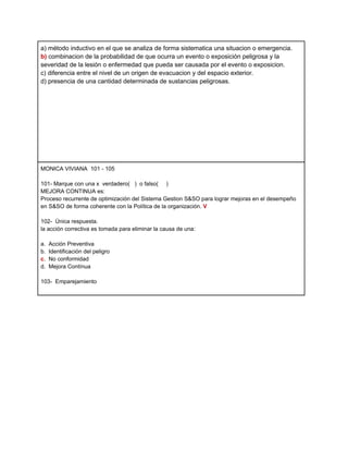 a) método inductivo en el que se analiza de forma sistematica una situacion o emergencia.
b) combinacion de la probabilidad de que ocurra un evento o exposición peligrosa y la
severidad de la lesión o enfermedad que pueda ser causada por el evento o exposicion.
c) diferencia entre el nivel de un origen de evacuacion y del espacio exterior.
d) presencia de una cantidad determinada de sustancias peligrosas.




MONICA VIVIANA 101 - 105

101- Marque con una x verdadero( ) o falso( )
MEJORA CONTINUA es:
Proceso recurrente de optimización del Sistema Gestion S&SO para lograr mejoras en el desempeño
en S&SO de forma coherente con la Política de la organización. V

102- Única respuesta.
la acción correctiva es tomada para eliminar la causa de una:

a.   Acción Preventiva
b.   Identificación del peligro
c.   No conformidad
d.   Mejora Contínua

103- Emparejamiento
 