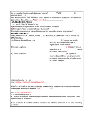 dores no sufran lecciones y trabajen sin peligro?           FALSO_____________ O
VERDADERO___V__________
113. Acción tomada para eliminar la causa de una no conformidad potencial u otra situación
potencial no deseable _____Accion correctiva__________________
 SELECCIÓN MÚLTIPLES
 114. ¿QUE ES PERCEDIMIENTO?
A) forma especifica para llevar acabo una actividad o proceso?
B) forma para hacer un desarrollo de actividades?
C) estudio sistemático de los posibles accidentes sucedidos en una organización?
EMPAREJAMIENTOS:
115) CONJUNTO DE OPERACIONES O SUCESOS QUE GENERAN SITUACIONES DE
EMERGENCIA:
 A). Sistema de gestión de syso                                    (B ) riesgo que a sido
                                                   reducido a un nivel mínimo que la
                                                   organización puede tolerar
B).riesgo aceptable                                                        ( C) acción tomada
                                                   para eliminar la                       causa
                                                   de una no conformidad
C).acción correctiva                                                       (A ) parte de
                                                   sistema de gestión de una organización
                                                   empleada para desarrollar e implementar
                                                   su política de syso




YORELI ANDREA: 116 - 120
116: ESCRIBA F ( ) FALSO O ( ) VERDADERO:

ACCIÓN PREVENTIVA :Es la acción tomada para eliminar la causa de una conformidad potencial u
otra situación potencial no deseable. F ( F )    V( )

117: SELECCIÓN MULTIPLE:
*Las condiciones de salud es :
A. Un grupo de personas conformando paritariamente por representantes de los trabajadores y de la
administracion de la empresa.

B.Son el conjunto de variables subjetivas y objetivas que definen la realizacion de una labor concreta y
el entorno.
 