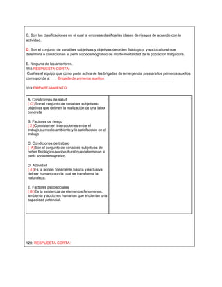 C. Son las clasificaciones en el cual la empresa clasifica las clases de riesgos de acuerdo con la
actividad.

D. Son el conjunto de variables subjetivas y objetivas de orden fisiologico y sociocultural que
determina o condicionan el perfil sociodemografico de morbi-mortalidad de la poblacion trabjadora.

E. Ninguna de las anteriores.
118:RESPUESTA CORTA:
 Cual es el equipo que como parte activa de las brigadas de emergencia prestara los primeros auxilios
corresponde a:____Brigada de primeros auxilios___________________________________

119:EMPAREJAMIENTO:


 A. Condiciones de salud
 ( C )Son el conjunto de variables subjetivas-
 objetivas que definen la realización de una labor
 concreta

 B. Factores de riesgo
 ( 2 )Consisten en interacciones entre el
 trabajo,su medio ambiente y la satisfacción en el
 trabajo

 C. Condiciones de trabajo
 ( A)Son el conjunto de variables-subjetivas de
 orden fisiológico-sociocultural que determinan el
 perfil sociodemografico.

 D. Actividad
 ( 4 )Es la acción consciente,básica y exclusiva
 del ser humano con la cual se transforma la
 naturaleza.

 E. Factores psicosociales
 ( B )Es la existencia de elementos,fenomenos,
 ambiente y acciones humanas que encierran una
 capacidad potencial.




120: RESPUESTA CORTA:
 