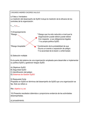 2.RICARDO ANDRÉS CACERES VALLEJO

6) Falso o Verdadero
La medición del desempeño de SySO incluye la medición de la eficacia de los
controles de la organización:

F___ V_x___



7) Emparejamiento
*Riesgo                         * Riesgo que ha sido reducido a nivel que la
                                  Organización puede tolerar puede tolerar
                                  Con respecto a sus obligaciones legales
                                  Y su propia política SySO.

*Riesgo Aceptable               * Combinación de la probabilidad de que
                                  Ocurra un evento o exposición de peligro
                                  Y la severidad de la lesión o enfermedad.

8) Selección múltiple

Es la parte del sistema de una organización empleada para desarrollar e implementar
su política SySO y gestionar riesgos SySO.

A) Objetivos SySO
B) Seguridad SySO
C) Identificación del peligro
D) Sistemas de Gestión SySO

9) Respuesta Corta
Propósito en SySO en términos del desempeño de SySO que una organización se
fija. Esto se refiere a:

Rta: objetivo s y so

10) Presenta resultados obtenidos o proporciona evidencia de las actividades
desempeñadas.

a) procedimiento
 