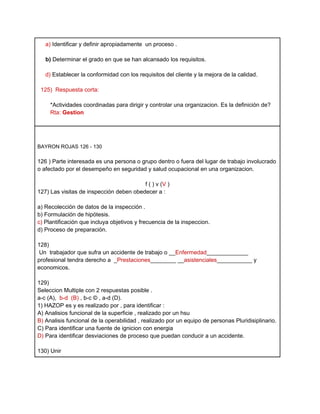 a) Identificar y definir apropiadamente un proceso .

   b) Determinar el grado en que se han alcansado los requisitos.

   d) Establecer la conformidad con los requisitos del cliente y la mejora de la calidad.

 125) Respuesta corta:

     *Actividades coordinadas para dirigir y controlar una organizacion. Es la definición de?
     Rta: Gestion




BAYRON ROJAS 126 - 130

126 ) Parte interesada es una persona o grupo dentro o fuera del lugar de trabajo involucrado
o afectado por el desempeño en seguridad y salud ocupacional en una organizacion.

                                         f ( ) v (V )
127) Las visitas de inspección deben obedecer a :

a) Recolección de datos de la inspección .
b) Formulación de hipótesis.
c) Plantificación que incluya objetivos y frecuencia de la inspeccion.
d) Proceso de preparación.

128)
 Un trabajador que sufra un accidente de trabajo o __Enfermedad_____________
profesional tendra derecho a _Prestaciones________ __asistenciales___________ y
economicos.

129)
Seleccion Multiple con 2 respuestas posible .
a-c (A), b-d (B) , b-c © , a-d (D).
1) HAZOP es y es realizado por , para identificar :
A) Analisios funcional de la superficie , realizado por un hsu
B) Analisis funcional de la operabilidad , realizado por un equipo de personas Pluridisiplinario.
C) Para identificar una fuente de ignicion con energia
D) Para identificar desviaciones de proceso que puedan conducir a un accidente.

130) Unir
 