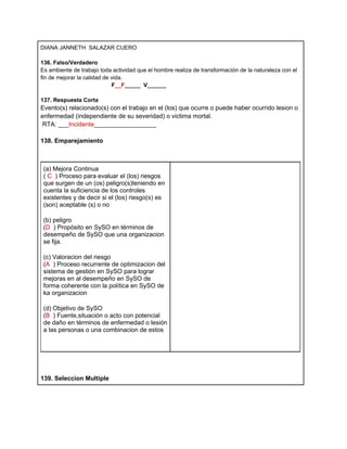 DIANA JANNETH SALAZAR CUERO

136. Falso/Verdadero
Es ambiente de trabajo toda actividad que el hombre realiza de transformación de la naturaleza con el
fin de mejorar la calidad de vida.
                             F__F_____ V______

137. Respuesta Corta
Evento(s) relacionado(s) con el trabajo en el (los) que ocurre o puede haber ocurrido lesion o
enfermedad (independiente de su severidad) o victima mortal.
 RTA: ___Incidente__________________

138. Emparejamiento



 (a) Mejora Continua
 ( C ) Proceso para evaluar el (los) riesgos
 que surgen de un (os) peligro(s)teniendo en
 cuenta la suficiencia de los controles
 existentes y de decir si el (los) riesgo(s) es
 (son) aceptable (s) o no

 (b) peligro
 (D ) Propósito en SySO en términos de
 desempeño de SySO que una organizacion
 se fija.

 (c) Valoracion del riesgo
 (A ) Proceso recurrente de optimizacion del
 sistema de gestión en SySO para lograr
 mejoras en al desempeño en SySO de
 forma coherente con la política en SySO de
 ka organizacion

 (d) Objetivo de SySO
 (B ) Fuente,situación o acto con potencial
 de daño en términos de enfermedad o lesión
 a las personas o una combinacion de estos




139. Seleccion Multiple
 