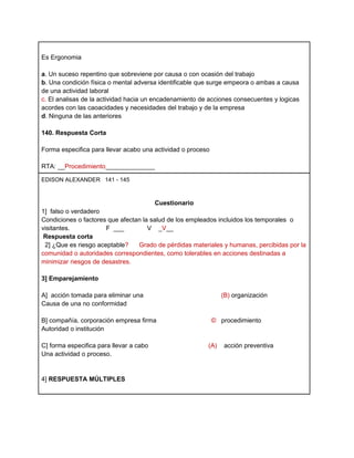 Es Ergonomia

a. Un suceso repentino que sobreviene por causa o con ocasión del trabajo
b. Una condición física o mental adversa identificable que surge empeora o ambas a causa
de una actividad laboral
c. El analisas de la actividad hacia un encadenamiento de acciones consecuentes y logicas
acordes con las caoacidades y necesidades del trabajo y de la empresa
d. Ninguna de las anteriores

140. Respuesta Corta

Forma especifica para llevar acabo una actividad o proceso

RTA: __Procedimiento______________

EDISON ALEXANDER 141 - 145



                                         Cuestionario
1] falso o verdadero
Condiciones o factores que afectan la salud de los empleados incluidos los temporales o
visitantes.           F ___          V _V__
 Respuesta corta
 2] ¿Que es riesgo aceptable?    Grado de pérdidas materiales y humanas, percibidas por la
comunidad o autoridades correspondientes, como tolerables en acciones destinadas a
minimizar riesgos de desastres.

3] Emparejamiento

A] acción tomada para eliminar una                             (B) organización
Causa de una no conformidad

B] compañía, corporación empresa firma                       © procedimiento
Autoridad o institución

C] forma especifica para llevar a cabo                   (A)    acción preventiva
Una actividad o proceso.


4] RESPUESTA MÚLTIPLES
 
