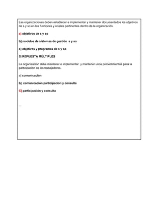 Las organizaciones deben establecer e implementar y mantener documentados los objetivos
de s y so en las funciones y niveles pertinentes dentro de la organización.

a] objetivos de s y so

b] modelos de sistemas de gestión s y so

c] objetivos y programas de s y so

5] REPUESTA MÚLTIPLES

La organización debe mantener e implementar y mantener unos procedimientos para la
participación de los trabajadores.

a] comunicación

b] comunicación participación y consulta

C] participación y consulta



...
 