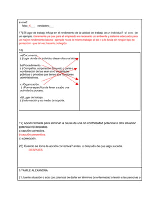 existe?
  falso_X___ verdadero___

17) El lugar de trabajo influye en el rendimiento de la calidad del trabajo de un individuo? sí o no de
un ejemplo. claramente ya que para el empleado es necesario un ambiente y sistema adecuado para
un mayor rendimiento laboral ejemplo no es lo mismo trabajar al sol o a la lluvia sin ningún tipo de
protección que tal vez hacerlo protegido.

18)
 a) Documento.
 ( ) lugar donde un individuo desarrolla una labor.

 b) Procedimiento.
 ( ) Compañía, corporación firma etc o parte o
 combinación de las sean o no sociedades
 públicas o privadas que tienen sus funciones
 administrativas.

 c) Organización.
  ( ) Forma específica de llevar a cabo una
 actividad o proceso.

 d) Lugar de trabajo.
 ( ) Información y su medio de soporte.




19) Acción tomada para eliminar la causa de una no conformidad potencial o otra situación
potencial no deseable.
a) acción correctiva.
b) acción preventiva.
c) corrección.

20) Cuando se toma la acción correctiva? antes o después de que algo suceda.
       DESPUES




5.YAMILE ALEXANDRA

21. fuente situación o acto con potencial de dañar en términos de enfermedad o lesión a las personas o
 