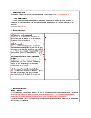 41. Respuesta Corta:
Información y medio de soporte (papel,magnético, óptico,electrónico) rta: DOCUMENTO

42.. Falso o Verdadero:
* Proceso sistemático independiente y documentado para obtener evidencias de la auditoría y
evaluarlas de manera objetiva con el fin de terminar el grado en que se cumplen los criterios de
auditoría
f------------- o v---X-------

43. Emparejamiento:


 a) Accidente sin incapacidad
 (d)Causas de los accidentes de trabajo las
 principales son: el agente en si, la condición
 insegura el tipo de accidente

 b) Enfermedad
 ( c )Las condiciones personales pueden ser
 lesiones pequeñas hasta la muerte. las de tipo
 económico comprenden pensiones por invalidez
 o de indemnizaciones por incapacidad temporal,
 permanente, parcial, auxilio funerario

 c) Consecuencias de los accidentes de
 trabajo
 (b )Condición física o mental adversa
 identificable que surge empeora o ambas a
 causa de una actividad laboral, situación
 relacionada con el trabajo

 d) Causas de los accidentes de trabajo
 ( a ) Es aquel que no produce lesiones o que si
 lo hace son tan leves que el accidentado
 continua trabajando después de lo ocurrido




44. Selección Múltiple:
Mejora Continua
a) Acción tomada para eliminar la causa de una no conformidad detectada o otra situación o deseable
b) Proceso recurrente de optimización del sistema de gestión en s y so para lograr mejoras en el
desempeño en s y so de forma coherente con la política en s y so de la organización
c) Fuente situación o acto con potencial de daño en términos de enfermedad o lesión a las personas o
una combinación de estos
 