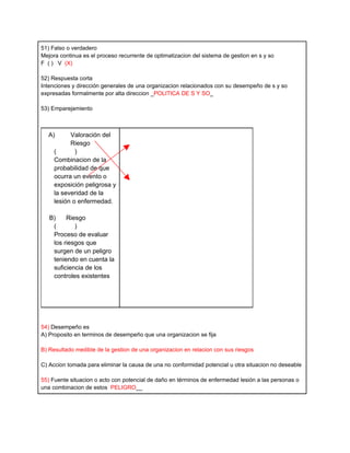51) Falso o verdadero
Mejora continua es el proceso recurrente de optimatizacion del sistema de gestion en s y so
F ( ) V (X)

52) Respuesta corta
Intenciones y dirección generales de una organizacion relacionados con su desempeño de s y so
expresadas formalmente por alta direccion _POLITICA DE S Y SO_

53) Emparejamiento



  A)       Valoración del
           Riesgo
     (       )
     Combinacion de la
     probabilidad de que
     ocurra un evento o
     exposición peligrosa y
     la severidad de la
     lesión o enfermedad.

   B)    Riesgo
    (       )
    Proceso de evaluar
    los riesgos que
    surgen de un peligro
    teniendo en cuenta la
    suficiencia de los
    controles existentes




54) Desempeño es
A) Proposito en terminos de desempeño que una organizacion se fija

B) Resultado medible de la gestion de una organizacion en relacion con sus riesgos

C) Accion tomada para eliminar la causa de una no conformidad potencial u otra situacion no deseable

55) Fuente situacion o acto con potencial de daño en términos de enfermedad lesión a las personas o
una combinacion de estos PELIGRO__
 