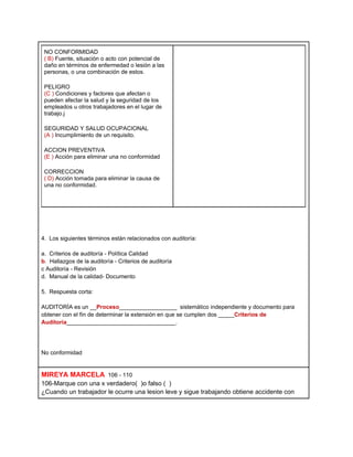 NO CONFORMIDAD
 ( B) Fuente, situación o acto con potencial de
 daño en términos de enfermedad o lesión a las
 personas, o una combinación de estos.

 PELIGRO
 (C ) Condiciones y factores que afectan o
 pueden afectar la salud y la seguridad de los
 empleados u otros trabajadores en el lugar de
 trabajo.j

 SEGURIDAD Y SALUD OCUPACIONAL
 (A ) Incumplimiento de un requisito.

 ACCION PREVENTIVA
 (E ) Acción para eliminar una no conformidad

 CORRECCION
 ( D) Acción tomada para eliminar la causa de
 una no conformidad.




4. Los siguientes términos están relacionados con auditoría:

a. Criterios de auditoría - Política Calidad
b. Hallazgos de la auditoría - Criterios de auditoría
c Auditoría - Revisión
d. Manual de la calidad- Documento

5. Respuesta corta:

AUDITORÍA es un __Proceso__________________ sistemático independiente y documento para
obtener con el fín de determinar la extensión en que se cumplen dos _____Criterios de
Auditoria__________________________________.




No conformidad


MIREYA MARCELA 106 - 110
106-Marque con una x verdadero( )o falso ( )
¿Cuando un trabajador le ocurre una lesion leve y sigue trabajando obtiene accidente con
 