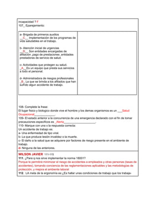 incapacidad ? F
107_ Eparejamiento:


 a- Brigada de primeros auxilios
 __C__ Implementaciòn de los programas de
 vida saludables en el trabajo.

 b- Atenciòn inicial de urgencias
 __D__ Son entidades encargadas de
 afiliaciòn ,pago de prestaciones ,entidades
 prestadoras de servicio de salud.

 c- Actividades que protegen su salud.
 _A__Es un equipo que presta sus servicios
 a todo el personal.

 d- Administradora de riesgos profesionales
 _B_ La que se brinda a los afiliados que han
 sufrido algun accidente de trabajo.




108- Complete la frase:
El lugar fisico y biologico donde vive el hombre y los demas organismos es un ___Salud
Ocupacional_____________.
109- El estado anterior a la concurrencia de una emergencia declarado con el fin de tomar
precauciones especificos es _Alerta____________________.
110- Marque con una x la respuesta correcta:
Un accidente de trabajo es:
a- Una enfermedad de tipo viral.
b- La que produce lesiòn invalidez o la muerte.
c- El daño a la salud que se adquiere por factores de riesgo presente en el ambiente de
trabajo.
d- Ninguna de las anteriores.

WILSON JAVIER 111-115
111. ¿Para q nos sirve implementar la norma 18001?
Porque le permitirá minimizar el riesgo de accidentes a empleados y otras personas (tasas de
accidentes), tomando conciencia de las reglamentaciones aplicables y las metodologías de
protección, y mejora el ambiente laboral
112. LA meta de la ergonomía es:¿Es hallar unas condiciones de trabajo que los trabaja-
 