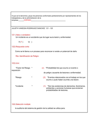 A que se le denomina, grupo de personas conformado paritariamente por representantes de los
trabajadores y de la administracion de la
empresa:______COPASO______________________________________




JULIETH VANESSA RODRIGUEZ SANCHEZ 121 - 125



121 ) falso o verdadero
     Un incidente es un accidente que da lugar auna lesion y enfermedad.

         F( F )      V( )

122) Respuesta corta:

    Como se le llama a un proceso para reconocer si existe un potencial de daño

     Rta: Identificación de Peligro


123) Unir:

    *Factor de Riesgo *                (2)     *Probabilidad de que ocurra un evento o
exposición
                                          de peligro causante de lesiones o enfermedad.

    *Riesgo                *             (3)    *Eventos relacionados con el trabajo en los que
                                               ocurrio o pudo haber ocurrido una lesion.


    *Incidente             *             (1)     *Son las existencias de elementos, fenómenos,
                                               ambientes y acciones humanas que encierran
                                               probabilidades de lesiones.




124) Selección multiple:

    la auditoría del sistema de gestión de la calidad se utiliza para:
 