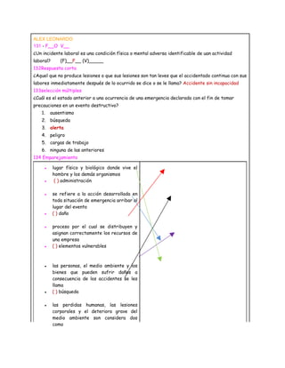 ALEX LEONARDO
131 - F__O V__
¿Un incidente laboral es una condición física o mental adversa identificable de uan actividad
laboral?      (F)__F__ (V)_____
132Respuesta corta
¿Aquel que no produce lesiones o que sus lesiones son tan leves que el accidentado continua con sus
labores inmediatamente después de lo ocurrido se dice o se le llama? Accidente sin incapacidad
133selección múltiples
¿Cuál es el estado anterior a una ocurrencia de una emergencia declarada con el fin de tomar
precauciones en un evento destructivo?
   1.    ausentismo
   2. búsqueda
   3. alerta
   4. peligro
   5. cargas de trabajo
   6. ninguna de las anteriores
134 Emparejamiento

     ●     lugar físico y biológico donde vive el
           hombre y los demás organismos
     ●      ( ) administración

     ●     se refiere a la acción desarrollada en
           toda situación de emergencia arribar al
           lugar del evento
     ●     ( ) daño

     ●     proceso por el cual se distribuyen y
           asignan correctamente los recursos de
           una empresa
     ●     ( ) elementos vulnerables



     ●     las personas, el medio ambiente y los
           bienes que pueden sufrir daños a
           consecuencia de los accidentes se les
           llama
     ●     ( ) búsqueda

     ●     las perdidas humanas, las lesiones
           corporales y el deterioro grave del
           medio ambiente son considera dos
           como
 