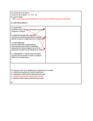 una combinación de estos:
es termino de incidente (F) X O (V)
22. que es riesgo:
  RTA: combinación de la probabilidad de que ocurra un evento o exposición de peligro

23. EMPAREJAMINETO


 A. AUDITORIA
 condición física o mental identificable que puede
 empeorar o mejorar

 B. IDENTIFICACION DEL PELIGRO
 condiciones y factores que afectan o pueden
 afectar la salud y la seguridad de los empleados

 C. ENFERMEDAD
 proceso sistemático independiente y
 documentado para obtener evidencias y
 evaluarlas de manera objetiva con el fin de
 determinar el grado de cumplimiento de criterios

 D. SEGURIDAD Y SALUD OCUPACIONAL
 proceso para reconocer si existe un peligro y
 definir sus características




24. cual es el siclo de la calidad que se implementa y su orden:
A. VERIFICAR-HACER-ACTUAR-PLANIFICAR
B. LABORAR-VERIFICAR-PLANIFICAR-ACTUAR
 C. PLANIFICAR-HACER-VERIFICAR-ACTUAR
D. HACER-VERIFICAR-PLANIFICAR-ACTUAR

25.
 