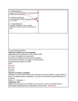 A. ORGANIZACION
 riesgo que ha sido reducido a un nivel el cual la
 organizacion puede tolerar

 B. RIESGO ACEPTABLE
 forma especifica para llevar acabo una actividad
 o un proceso

 C. PROCEDIMINETO
 compañía, corporación, firma, empresa,
 autoridad o situación o parte o combinacion de
 ellos




6. LUIS CARLOS ALBERTO
Selección múltiple con única respuesta
26) beneficios de implementar la NTC-OHSAS 18001
A) mejorar la imagen de la organización
B) generar credibilidad entre las partes interesadas
C) aumentar los factores de riesgo en el ámbito laboral
D) para disminuir gastos en la ARP
RTA:
a) A y B
b) C y D
c) A y B
d) B Y D
Escriba si es falso o verdadero
27) según la NTC-OHSAS 18001en las condiciones y factores q afectan o pueden afectar la
salud, o la seguridad de los empleados, no incluye a los visitantes o personal diferente a la
empresa
Falso (X ) Verdadero ( )
Respuesta corta
28) Evento relacionado con el trabajo en el que ocurrió o pudo a ver ocurrido lesión o
enfermedad independiente de su seguridad o víctima mortal: _INCIDENTE_
 