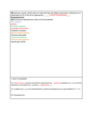 29) persona o grupo / dentro dentro o fuera del lugar de trabajo involucrado o afectado por el
desempeño en (S y SO) de la organización: ______PARTE INTERESADA____
Emparejamiento
30) Encuentre el ejemplo para cada una de las palabras
Acto inseguro
ignición
Condición insegura
encendido del mechero
Incidente o contacto
falla del sistema general
Factores personales
exceso de confianza
Falta de control general
fuga de gas natural




7. RUDY ALEXANDRA

36 mejora continua proceso recurrente de optimización del __sistema_ de gestión en s. y s.o de forma
coherente con la política en s. y so de la __organización ___

37. el objetivo de s. y s.o es la administración y control de propósitos que no sean factibles F( X ) V (
)

38. Emparejamiento
 