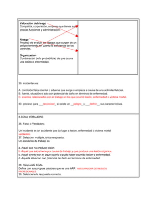 Valoración del riesgo
 Compañía, corporación, empresa que tienes sus
 propias funciones y administración.


 Riesgo
 Proceso de evaluar los riesgos que surgen de un
 peligro teniendo en cuenta la suficiencia de los
 controles.

 Organización
 Combinación de la probabilidad de que ocurra
 una lesión o enfermedad.




39. incidentes es:

A. condición física mental o adversa que surge o empieza a causa de una actividad laboral.
B. fuente, situación o acto con potencial de daño en términos de enfermedad.
C. eventos relacionados con el trabajo en los que ocurrió lesión, enfermedad o víctima mortal.

40. proceso para ___reconocer_ si existe un __peligro_ y ___definir__ sus características.




8.EDNA YERALDINE

36. Falso o Verdadero.

Un incidente es un accidente que da lugar a lesion, enfermedad o victima mortal
verdadero
37. Seleccion multiple, unica respuesta.
Un accidente de trabajo es:

a. Aquel que no produce lesion
b. Aquel que sobreviene por causa de trabajo y que produce una lesión orgánica.
c. Aquel evento con el qque ocurrio o pudo haber ocurrido lesion o enfermedad.
d. Aquella situacion con potencial de daño en terminos de enfermedad.

38. Respuesta Corta.
Defina con sus propias palabras que es una ARP. ASEGURADORA DE RIESGOS
PROFESIONALES
39. Seleccione la respuesta correcta.
 