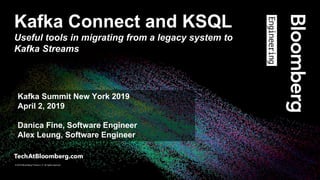 © 2018 Bloomberg Finance L.P. All rights reserved.
© 2019 Bloomberg Finance L.P. All rights reserved.
Kafka Connect and KSQL
Useful tools in migrating from a legacy system to
Kafka Streams
Kafka Summit New York 2019
April 2, 2019
Danica Fine, Software Engineer
Alex Leung, Software Engineer
 