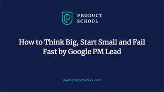 www.productschool.com
How to Think Big, Start Small and Fail
Fast by Google PM Lead
 