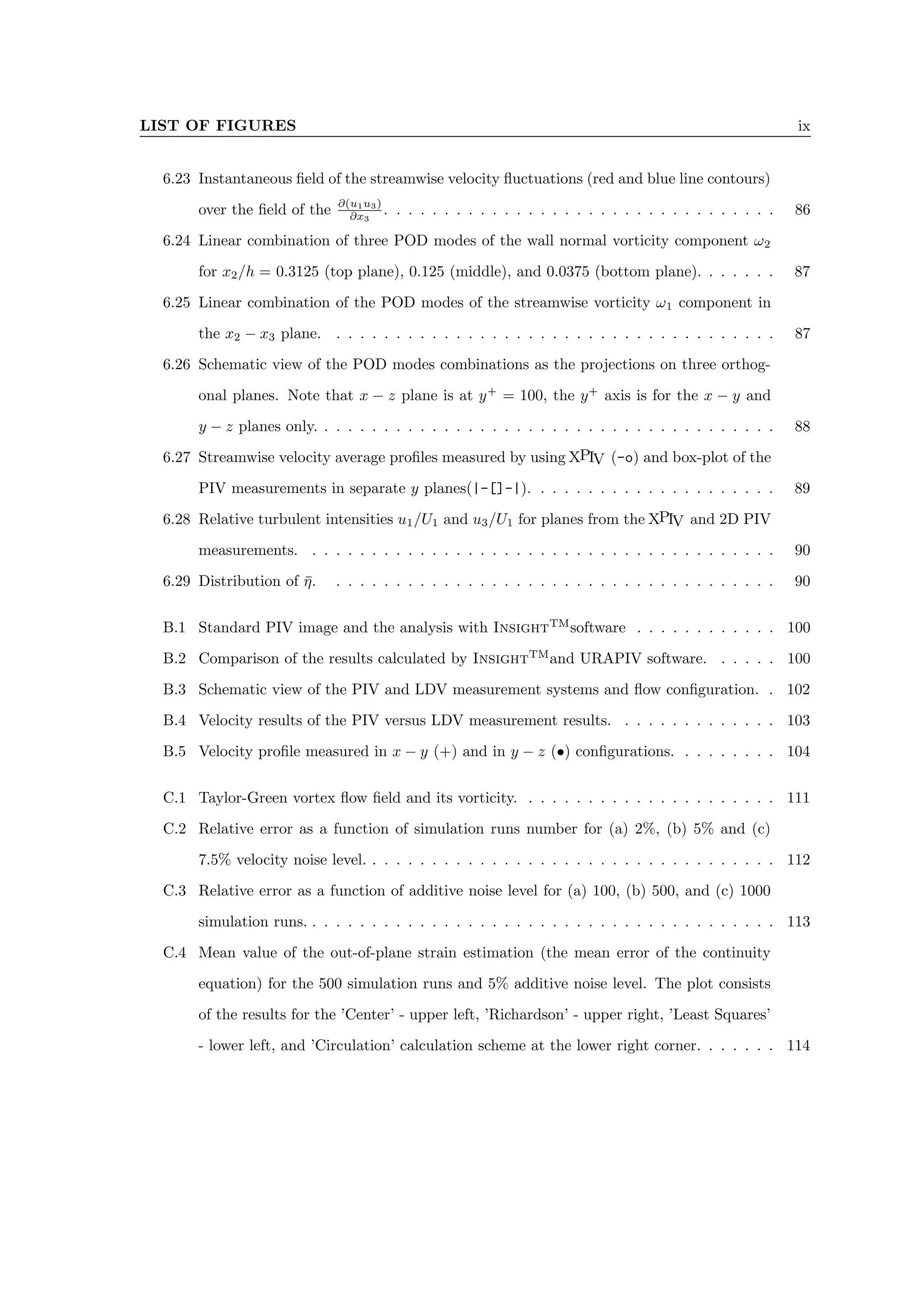LIST OF FIGURES ix
6.23 Instantaneous field of the streamwise velocity fluctuations (red and blue line contours)
over the field of the ∂(u1u3)
∂x3
. . . . . . . . . . . . . . . . . . . . . . . . . . . . . . . . . 86
6.24 Linear combination of three POD modes of the wall normal vorticity component ω2
for x2/h = 0.3125 (top plane), 0.125 (middle), and 0.0375 (bottom plane). . . . . . . 87
6.25 Linear combination of the POD modes of the streamwise vorticity ω1 component in
the x2 − x3 plane. . . . . . . . . . . . . . . . . . . . . . . . . . . . . . . . . . . . . . 87
6.26 Schematic view of the POD modes combinations as the projections on three orthog-
onal planes. Note that x − z plane is at y+
= 100, the y+
axis is for the x − y and
y − z planes only. . . . . . . . . . . . . . . . . . . . . . . . . . . . . . . . . . . . . . . 88
6.27 Streamwise velocity average profiles measured by using XPIV (-o) and box-plot of the
PIV measurements in separate y planes(|-[]-|). . . . . . . . . . . . . . . . . . . . . 89
6.28 Relative turbulent intensities u1/U1 and u3/U1 for planes from the XPIV and 2D PIV
measurements. . . . . . . . . . . . . . . . . . . . . . . . . . . . . . . . . . . . . . . . 90
6.29 Distribution of η̄. . . . . . . . . . . . . . . . . . . . . . . . . . . . . . . . . . . . . . 90
B.1 Standard PIV image and the analysis with InsightTM
software . . . . . . . . . . . . 100
B.2 Comparison of the results calculated by InsightTM
and URAPIV software. . . . . . 100
B.3 Schematic view of the PIV and LDV measurement systems and flow configuration. . 102
B.4 Velocity results of the PIV versus LDV measurement results. . . . . . . . . . . . . . 103
B.5 Velocity profile measured in x − y (+) and in y − z (•) configurations. . . . . . . . . 104
C.1 Taylor-Green vortex flow field and its vorticity. . . . . . . . . . . . . . . . . . . . . . 111
C.2 Relative error as a function of simulation runs number for (a) 2%, (b) 5% and (c)
7.5% velocity noise level. . . . . . . . . . . . . . . . . . . . . . . . . . . . . . . . . . . 112
C.3 Relative error as a function of additive noise level for (a) 100, (b) 500, and (c) 1000
simulation runs. . . . . . . . . . . . . . . . . . . . . . . . . . . . . . . . . . . . . . . . 113
C.4 Mean value of the out-of-plane strain estimation (the mean error of the continuity
equation) for the 500 simulation runs and 5% additive noise level. The plot consists
of the results for the ’Center’ - upper left, ’Richardson’ - upper right, ’Least Squares’
- lower left, and ’Circulation’ calculation scheme at the lower right corner. . . . . . . 114
 
