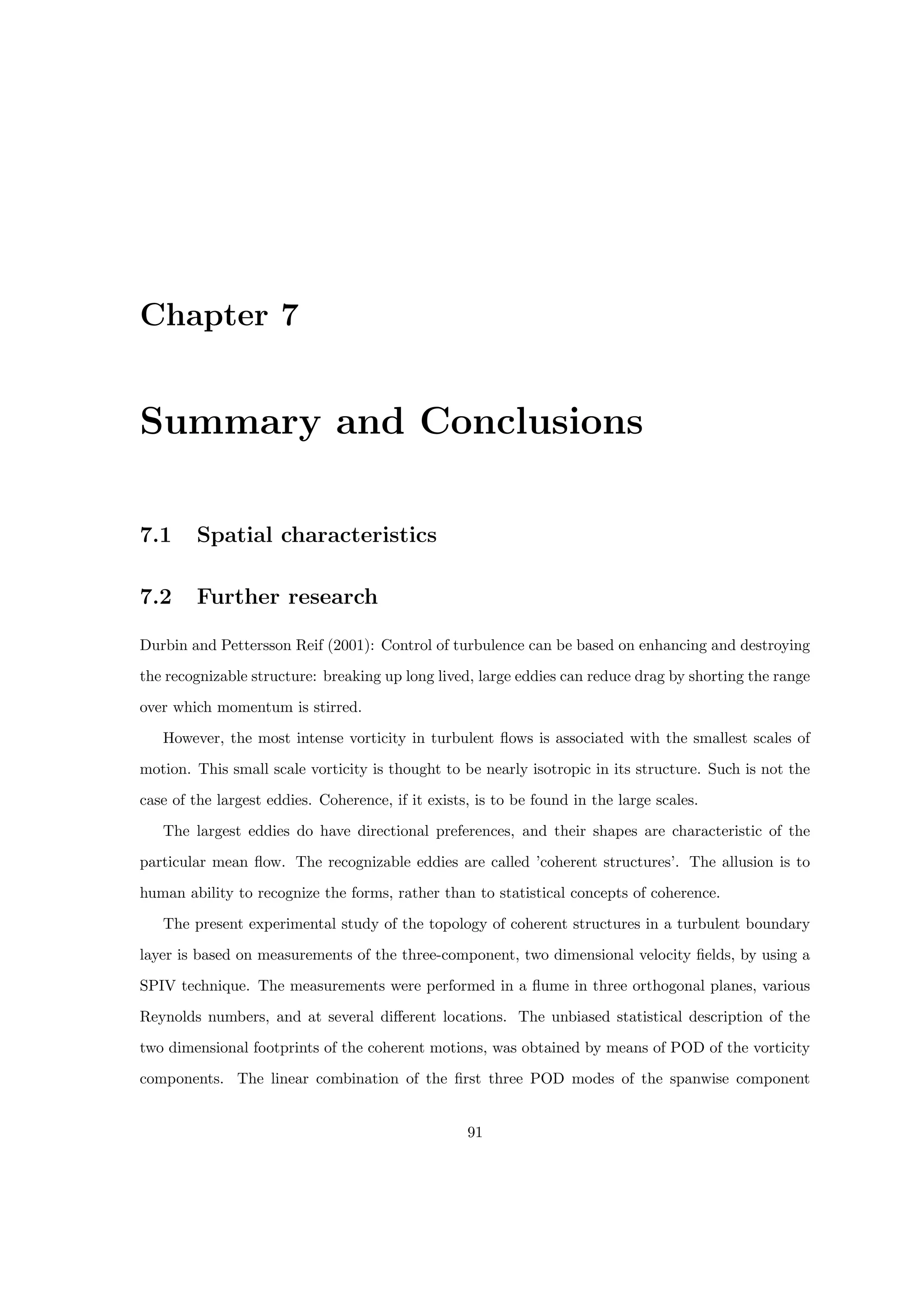 Chapter 7
Summary and Conclusions
7.1 Spatial characteristics
7.2 Further research
Durbin and Pettersson Reif (2001): Control of turbulence can be based on enhancing and destroying
the recognizable structure: breaking up long lived, large eddies can reduce drag by shorting the range
over which momentum is stirred.
However, the most intense vorticity in turbulent flows is associated with the smallest scales of
motion. This small scale vorticity is thought to be nearly isotropic in its structure. Such is not the
case of the largest eddies. Coherence, if it exists, is to be found in the large scales.
The largest eddies do have directional preferences, and their shapes are characteristic of the
particular mean flow. The recognizable eddies are called ’coherent structures’. The allusion is to
human ability to recognize the forms, rather than to statistical concepts of coherence.
The present experimental study of the topology of coherent structures in a turbulent boundary
layer is based on measurements of the three-component, two dimensional velocity fields, by using a
SPIV technique. The measurements were performed in a flume in three orthogonal planes, various
Reynolds numbers, and at several different locations. The unbiased statistical description of the
two dimensional footprints of the coherent motions, was obtained by means of POD of the vorticity
components. The linear combination of the first three POD modes of the spanwise component
91
 